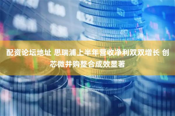 配资论坛地址 思瑞浦上半年营收净利双双增长 创芯微并购整合成效显著