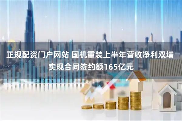 正规配资门户网站 国机重装上半年营收净利双增 实现合同签约额165亿元
