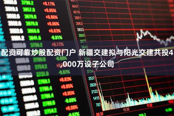 配资可靠炒股配资门户 新疆交建拟与阳光交建共投4,000万设子公司