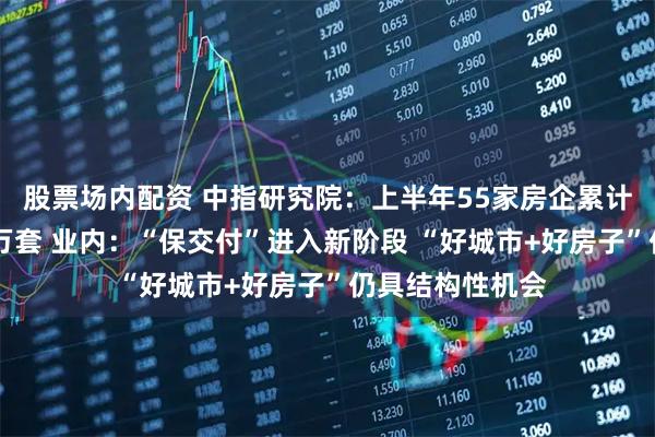 股票场内配资 中指研究院：上半年55家房企累计交付规模超50万套 业内：“保交付”进入新阶段 “好城市+好房子”仍具结构性机会
