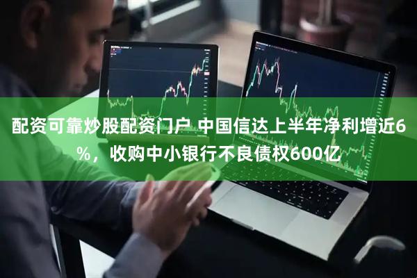 配资可靠炒股配资门户 中国信达上半年净利增近6%，收购中小银行不良债权600亿