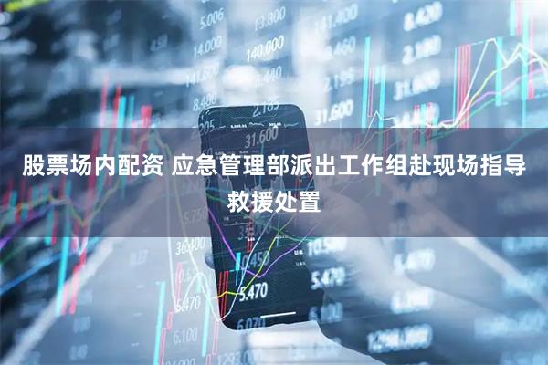 股票场内配资 应急管理部派出工作组赴现场指导救援处置