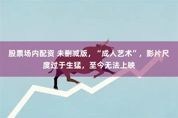 股票场内配资 未删减版，“成人艺术”，影片尺度过于生猛，至今无法上映