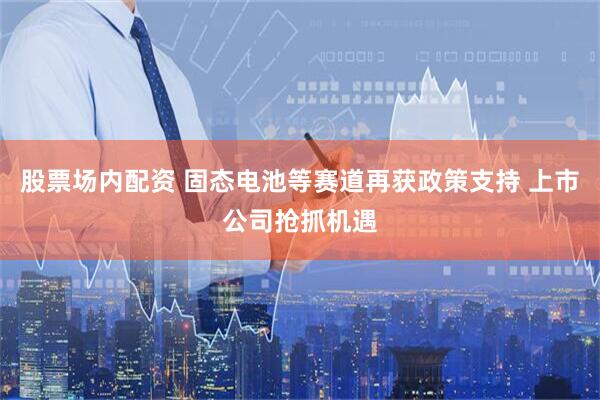 股票场内配资 固态电池等赛道再获政策支持 上市公司抢抓机遇