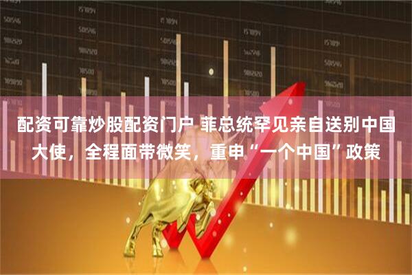 配资可靠炒股配资门户 菲总统罕见亲自送别中国大使，全程面带微笑，重申“一个中国”政策