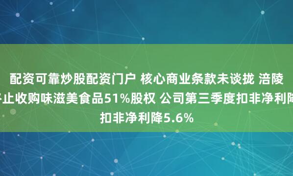 配资可靠炒股配资门户 核心商业条款未谈拢 涪陵榨菜终止收购味滋美食品51%股权 公司第三季度扣非净利降5.6%