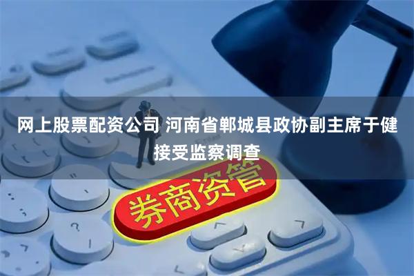 网上股票配资公司 河南省郸城县政协副主席于健接受监察调查