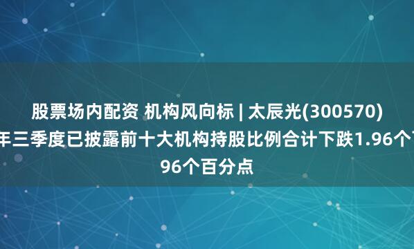 股票场内配资 机构风向标 | 太辰光(300570)2025年三季度已披露前十大机构持股比例合计下跌1.96个百分点