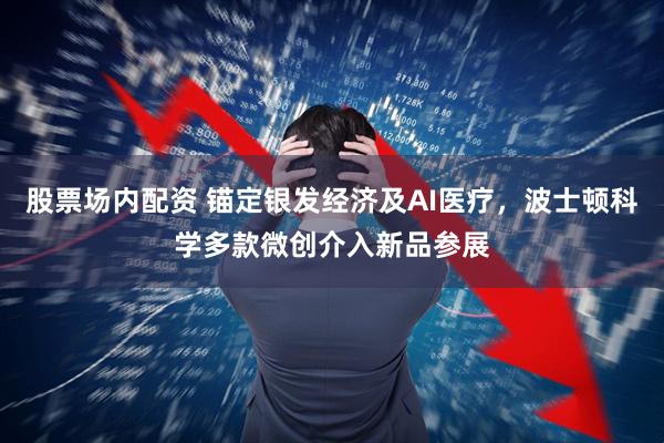股票场内配资 锚定银发经济及AI医疗，波士顿科学多款微创介入新品参展