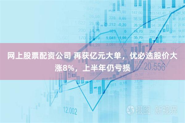 网上股票配资公司 再获亿元大单，优必选股价大涨8%，上半年仍亏损