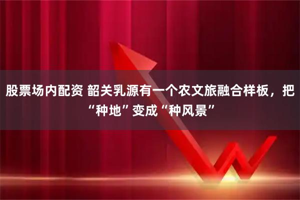 股票场内配资 韶关乳源有一个农文旅融合样板，把“种地”变成“种风景”