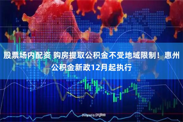 股票场内配资 购房提取公积金不受地域限制！惠州公积金新政12月起执行