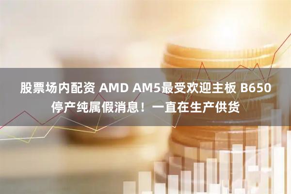 股票场内配资 AMD AM5最受欢迎主板 B650停产纯属假消息！一直在生产供货