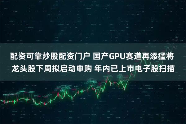 配资可靠炒股配资门户 国产GPU赛道再添猛将 龙头股下周拟启动申购 年内已上市电子股扫描