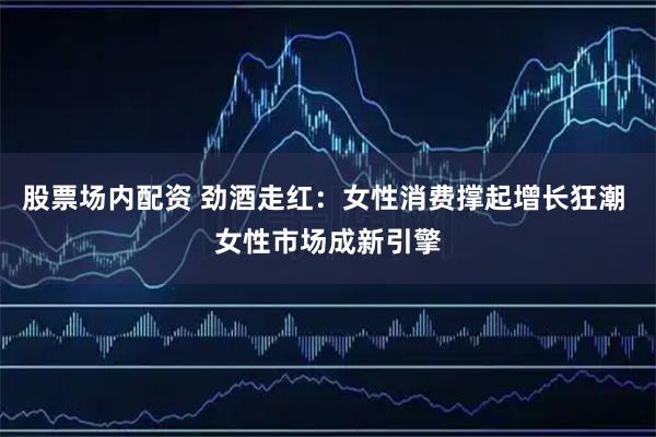 股票场内配资 劲酒走红：女性消费撑起增长狂潮 女性市场成新引擎