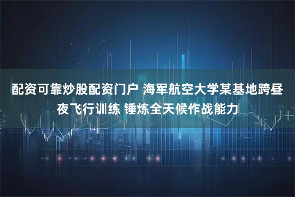 配资可靠炒股配资门户 海军航空大学某基地跨昼夜飞行训练 锤炼全天候作战能力