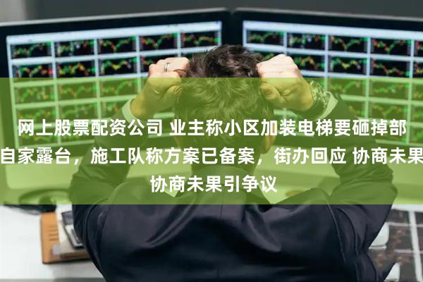 网上股票配资公司 业主称小区加装电梯要砸掉部分涉及自家露台，施工队称方案已备案，街办回应 协商未果引争议