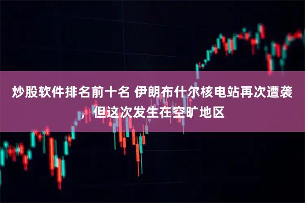 炒股软件排名前十名 伊朗布什尔核电站再次遭袭，但这次发生在空旷地区