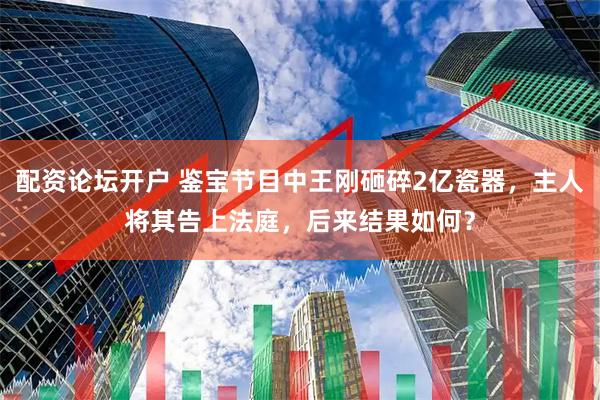 配资论坛开户 鉴宝节目中王刚砸碎2亿瓷器，主人将其告上法庭，后来结果如何？