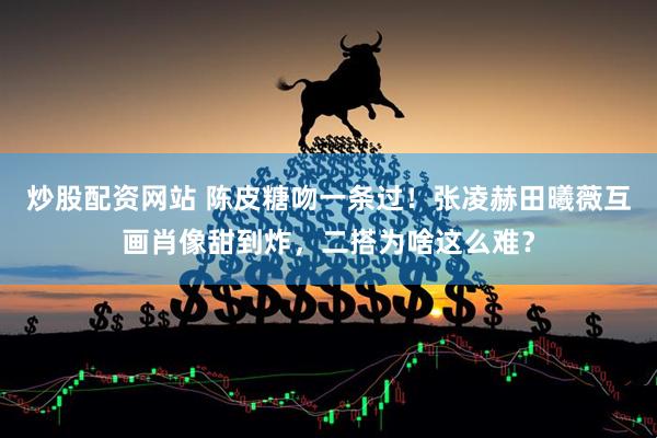 炒股配资网站 陈皮糖吻一条过！张凌赫田曦薇互画肖像甜到炸，二搭为啥这么难？