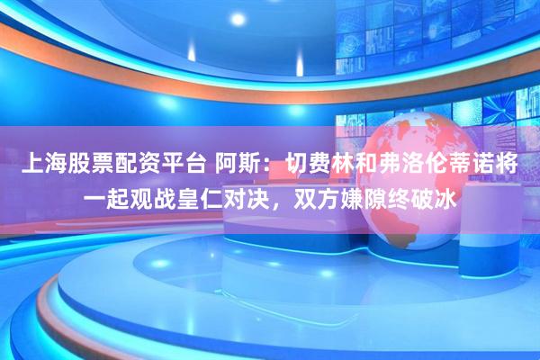 上海股票配资平台 阿斯：切费林和弗洛伦蒂诺将一起观战皇仁对决，双方嫌隙终破冰