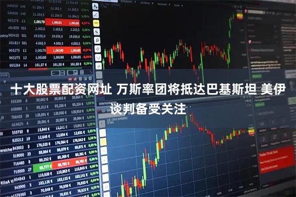 十大股票配资网址 万斯率团将抵达巴基斯坦 美伊谈判备受关注
