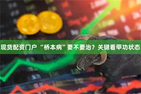 现货配资门户 “桥本病”要不要治？关键看甲功状态