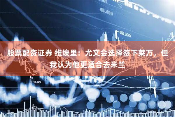 股票配资证券 维埃里：尤文会选择签下莱万，但我认为他更适合去米兰