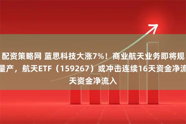 配资策略网 蓝思科技大涨7%！商业航天业务即将规模量产，航天ETF（159267）或冲击连续16天资金净流入