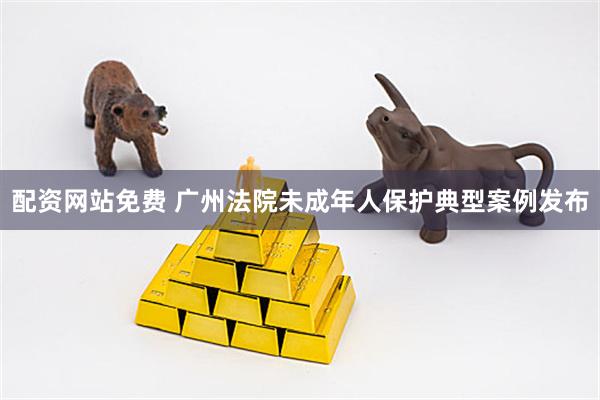 配资网站免费 广州法院未成年人保护典型案例发布