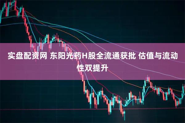 实盘配资网 东阳光药H股全流通获批 估值与流动性双提升