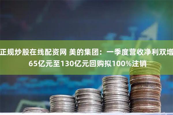 正规炒股在线配资网 美的集团：一季度营收净利双增 65亿元至130亿元回购拟100%注销