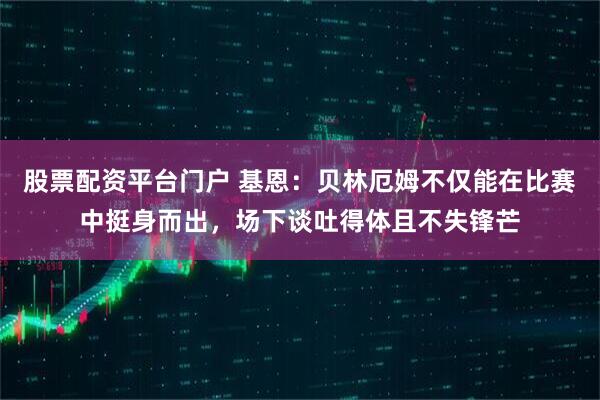 股票配资平台门户 基恩：贝林厄姆不仅能在比赛中挺身而出，场下谈吐得体且不失锋芒